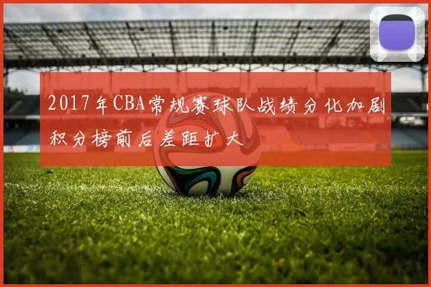 2017年CBA常规赛球队战绩分化加剧积分榜前后差距扩大