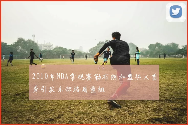 2010年NBA常规赛勒布朗加盟热火首秀引发东部格局重组