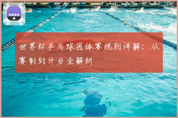 世界杯乒乓球团体赛规则详解：从赛制到计分全解析