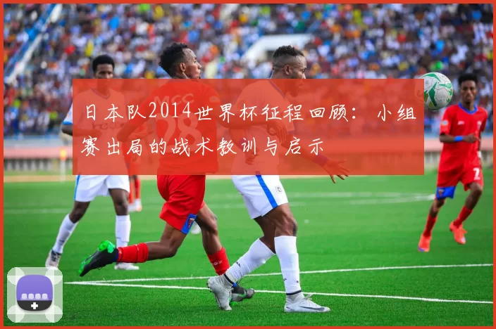 日本队2014世界杯征程回顾：小组赛出局的战术教训与启示