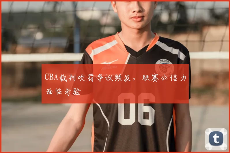 CBA裁判吹罚争议频发，联赛公信力面临考验