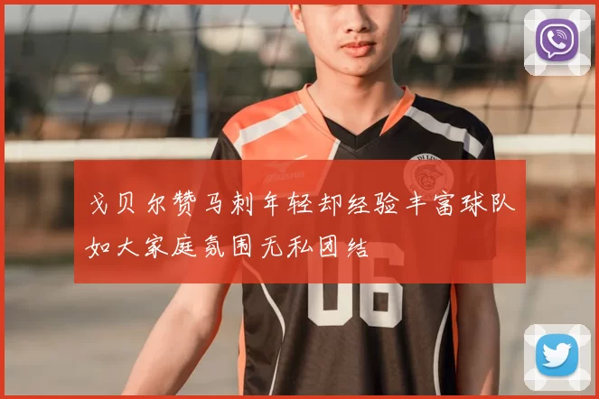 戈贝尔赞马刺年轻却经验丰富球队如大家庭氛围无私团结
