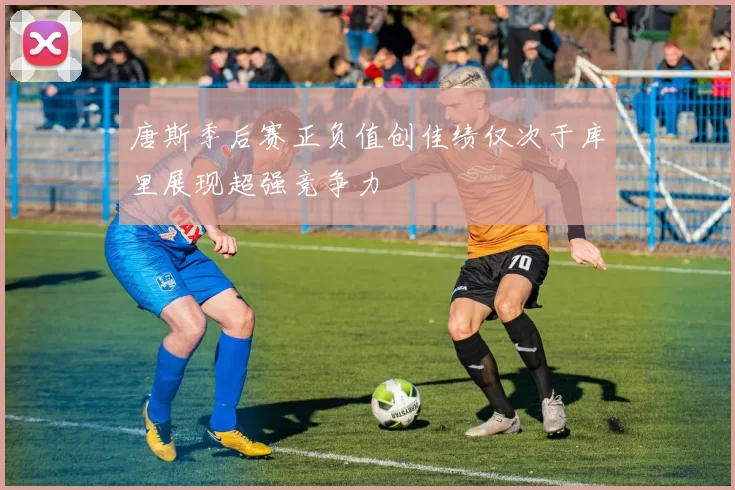 唐斯季后赛正负值创佳绩仅次于库里展现超强竞争力