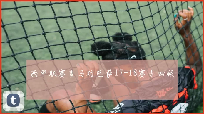 西甲联赛皇马对巴萨17-18赛季回顾