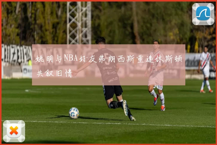 姚明与NBA好友弗朗西斯重逢休斯顿共叙旧情