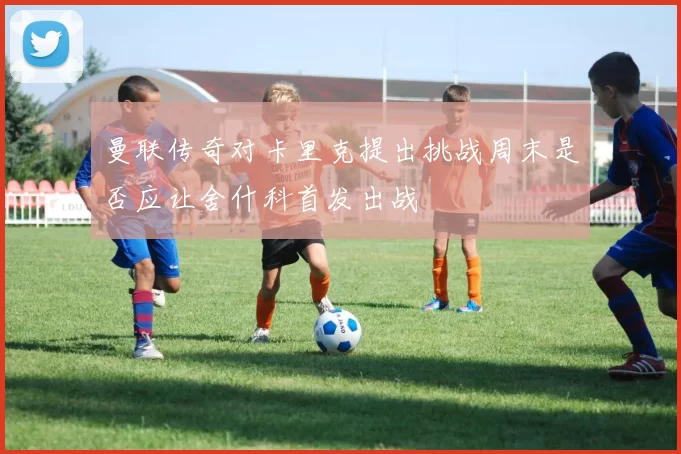 曼联传奇对卡里克提出挑战周末是否应让舍什科首发出战