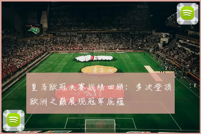 皇马欧冠决赛战绩回顾：多次登顶欧洲之巅展现冠军底蕴
