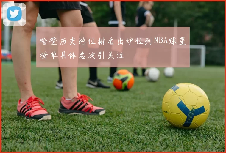 哈登历史地位排名出炉位列NBA球星榜单具体名次引关注