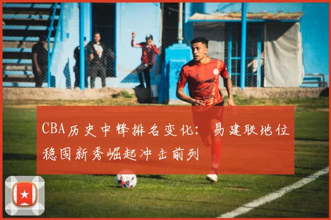 CBA历史中锋排名变化：易建联地位稳固新秀崛起冲击前列