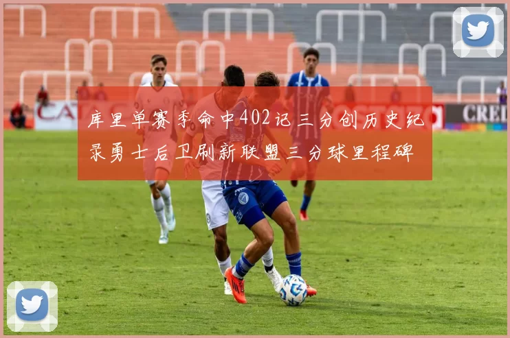 库里单赛季命中402记三分创历史纪录勇士后卫刷新联盟三分球里程碑