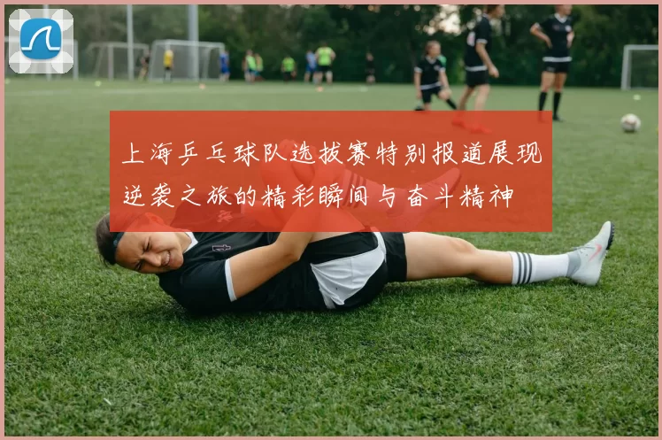 上海乒乓球队选拔赛特别报道展现逆袭之旅的精彩瞬间与奋斗精神