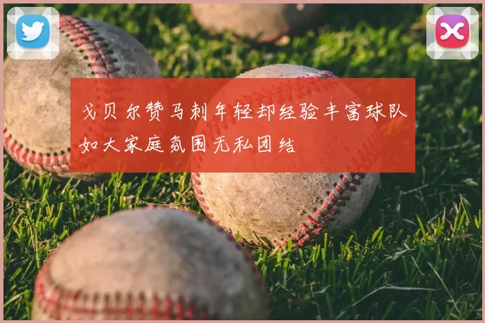 戈贝尔赞马刺年轻却经验丰富球队如大家庭氛围无私团结