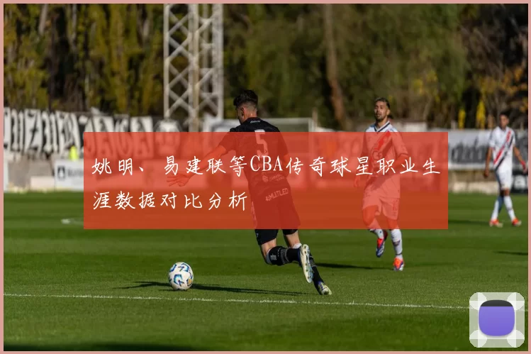 姚明、易建联等CBA传奇球星职业生涯数据对比分析