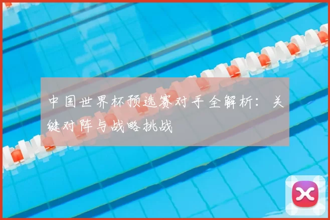 中国世界杯预选赛对手全解析:关键对阵与战略挑战