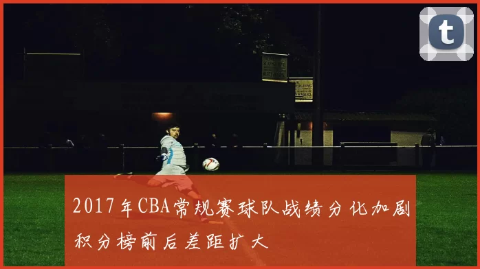 2017年CBA常规赛球队战绩分化加剧积分榜前后差距扩大