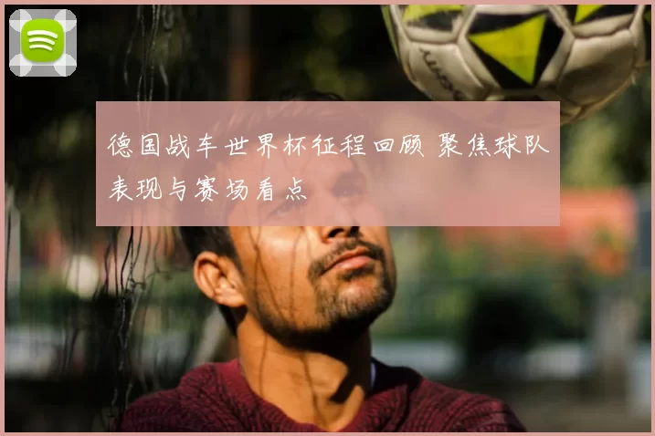 德国战车世界杯征程回顾 聚焦球队表现与赛场看点