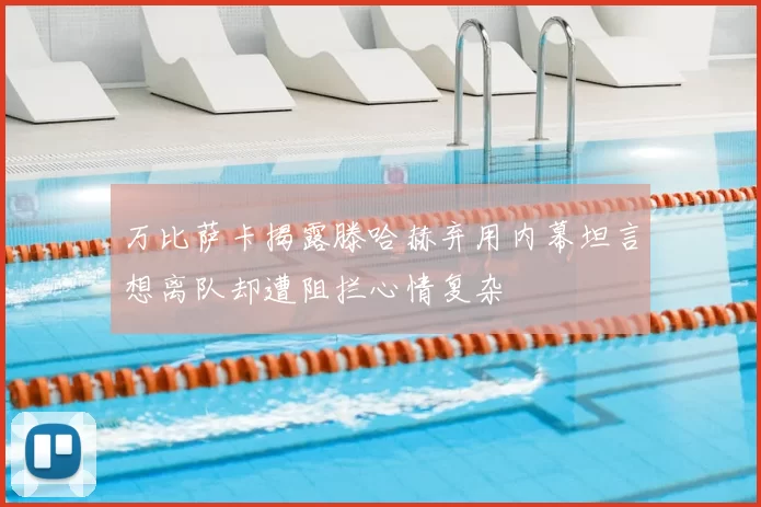万比萨卡揭露滕哈赫弃用内幕坦言想离队却遭阻拦心情复杂