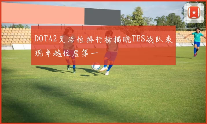 DOTA2灵活性排行榜揭晓TES战队表现卓越位居第一