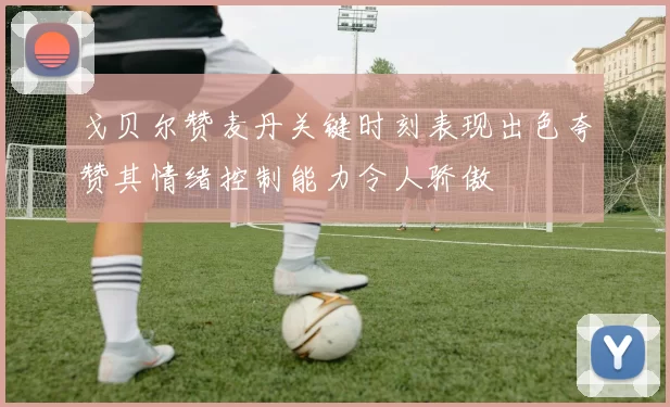 戈贝尔赞麦丹关键时刻表现出色夸赞其情绪控制能力令人骄傲