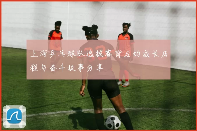 上海乒乓球队选拔赛背后的成长历程与奋斗故事分享