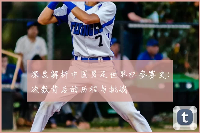深度解析中国男足世界杯参赛史：次数背后的历程与挑战