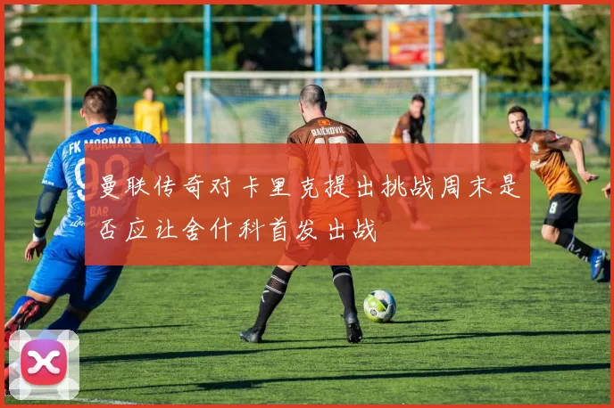 曼联传奇对卡里克提出挑战周末是否应让舍什科首发出战