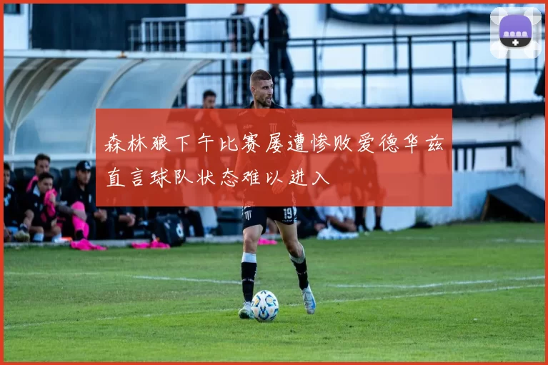森林狼下午比赛屡遭惨败爱德华兹直言球队状态难以进入