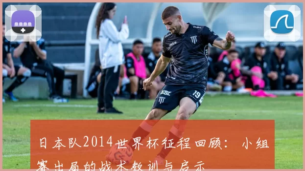 日本队2014世界杯征程回顾：小组赛出局的战术教训与启示