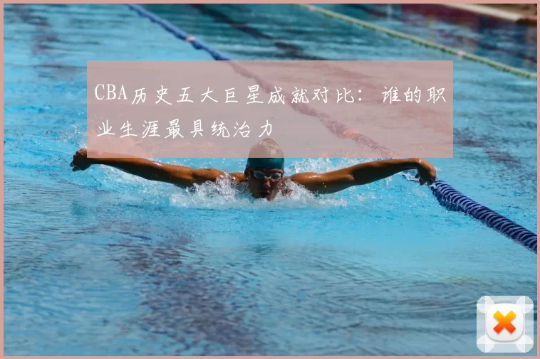 CBA历史五大巨星成就对比：谁的职业生涯最具统治力