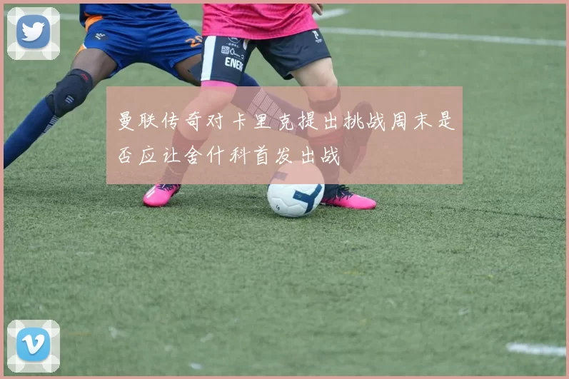 曼联传奇对卡里克提出挑战周末是否应让舍什科首发出战