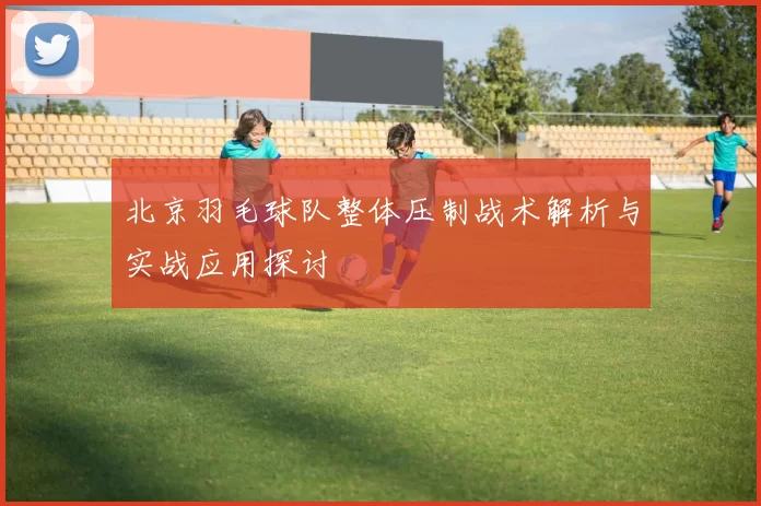北京羽毛球队整体压制战术解析与实战应用探讨