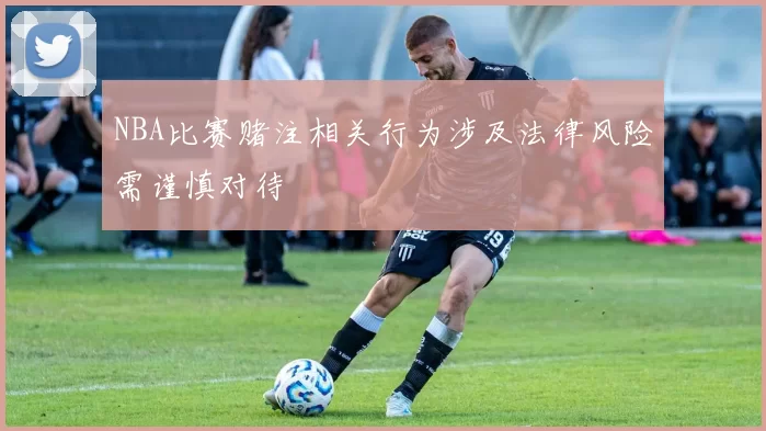 NBA比赛赌注相关行为涉及法律风险需谨慎对待