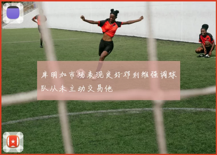 库明加市场表现良好邓利维强调球队从未主动交易他
