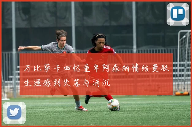 万比萨卡回忆童年阿森纳情结曼联生涯感到失落与消沉