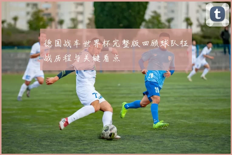 德国战车世界杯完整版回顾球队征战历程与关键看点