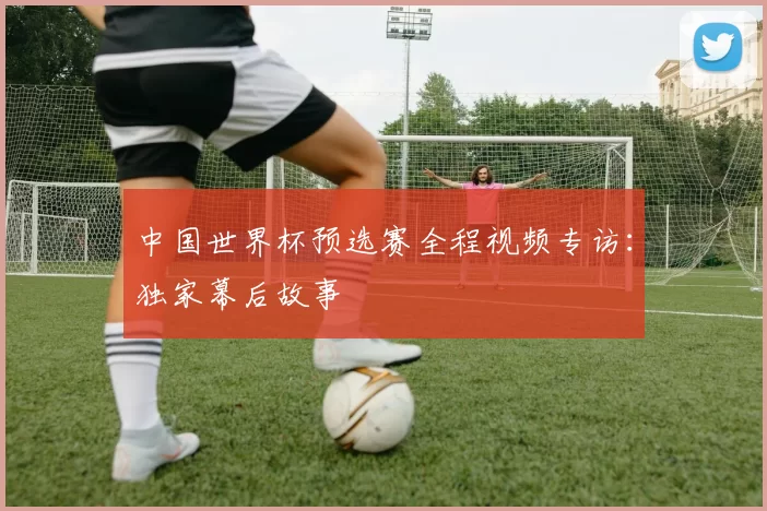 中国世界杯预选赛全程视频专访:独家幕后故事
