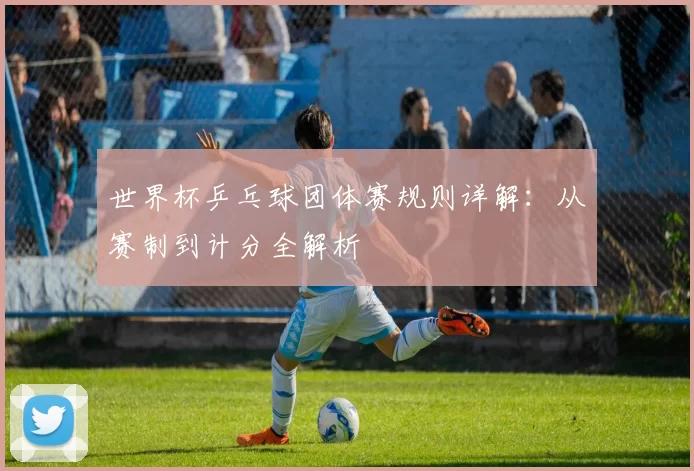世界杯乒乓球团体赛规则详解：从赛制到计分全解析