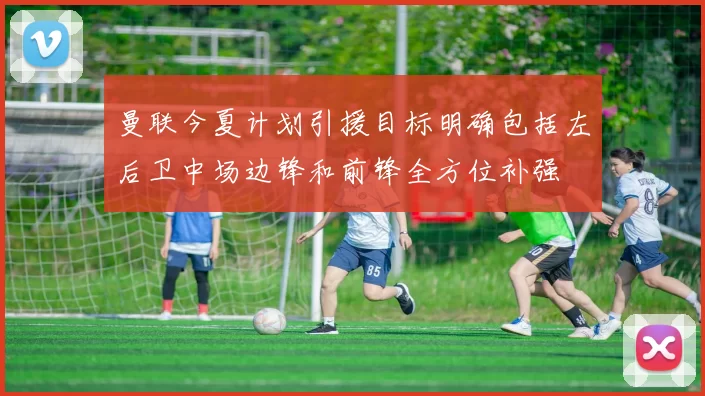 曼联今夏计划引援目标明确包括左后卫中场边锋和前锋全方位补强