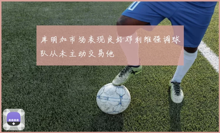 库明加市场表现良好邓利维强调球队从未主动交易他