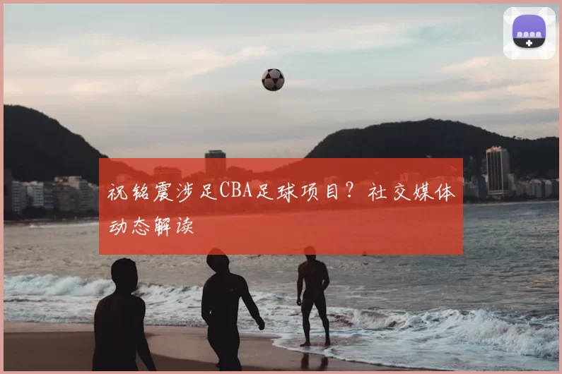 祝铭震涉足CBA足球项目？社交媒体动态解读