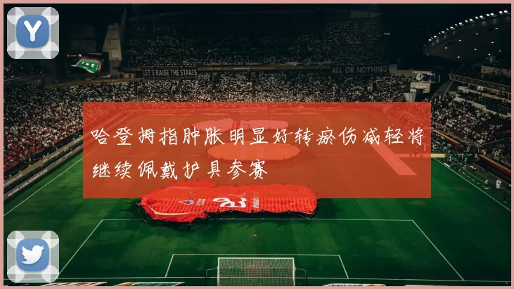哈登拇指肿胀明显好转瘀伤减轻将继续佩戴护具参赛