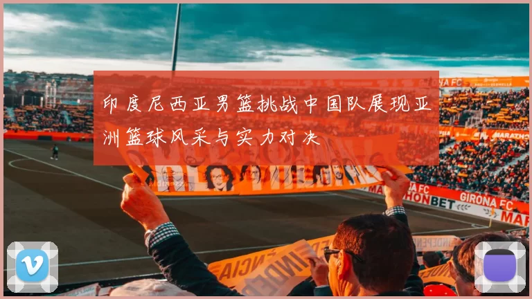 印度尼西亚男篮挑战中国队展现亚洲篮球风采与实力对决