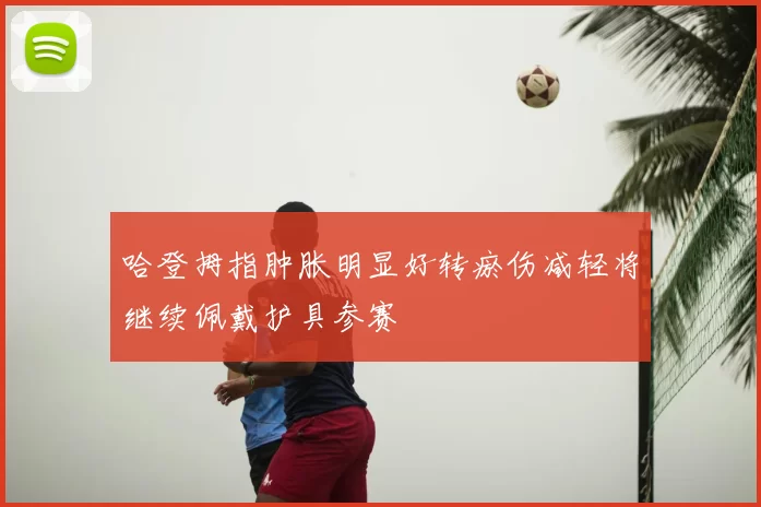 哈登拇指肿胀明显好转瘀伤减轻将继续佩戴护具参赛
