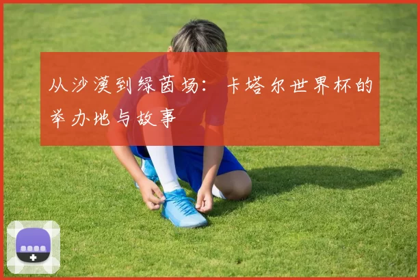 从沙漠到绿茵场：卡塔尔世界杯的举办地与故事