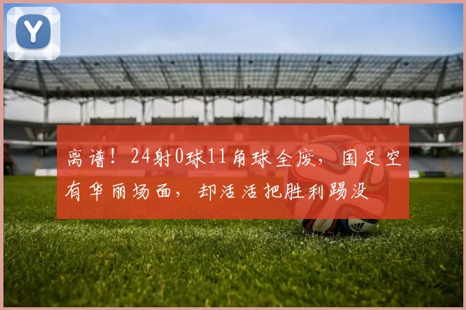 离谱！24射0球11角球全废，国足空有华丽场面，却活活把胜利踢没