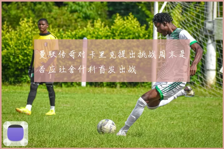 曼联传奇对卡里克提出挑战周末是否应让舍什科首发出战
