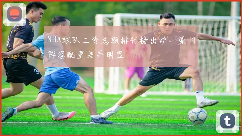 NBA球队工资总额排行榜出炉,豪门阵容配置差异明显