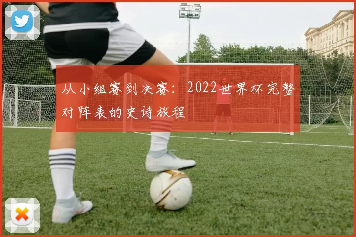 从小组赛到决赛:2022世界杯完整对阵表的史诗旅程