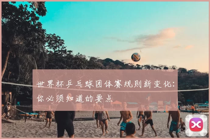 世界杯乒乓球团体赛规则新变化：你必须知道的要点