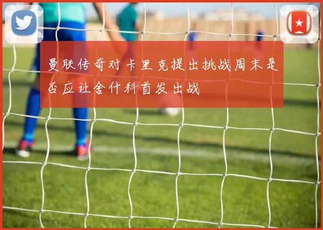 曼联传奇对卡里克提出挑战周末是否应让舍什科首发出战